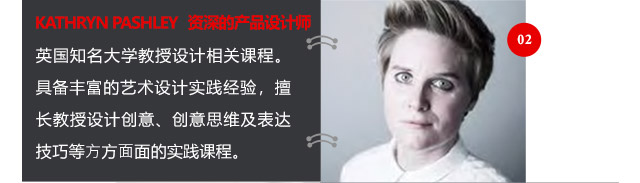 KATHRYN PASHLEY資深的產(chǎn)品設(shè)計(jì)師英國知名大學(xué)教授設(shè)計(jì)相關(guān)課程。具備豐富的藝術(shù)設(shè)計(jì)實(shí)踐經(jīng)驗(yàn)，擅長教授設(shè)計(jì)創(chuàng)意、創(chuàng)意思維及表達(dá)技巧等方方面面的實(shí)踐課程。